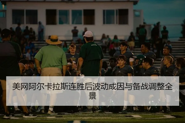 美网阿尔卡拉斯连胜后波动成因与备战调整全景