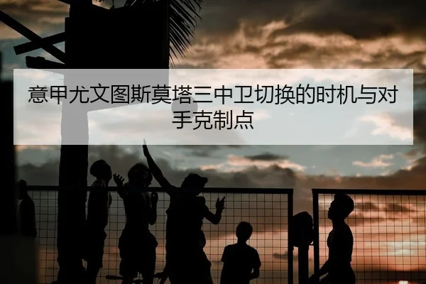 意甲尤文图斯莫塔三中卫切换的时机与对手克制点